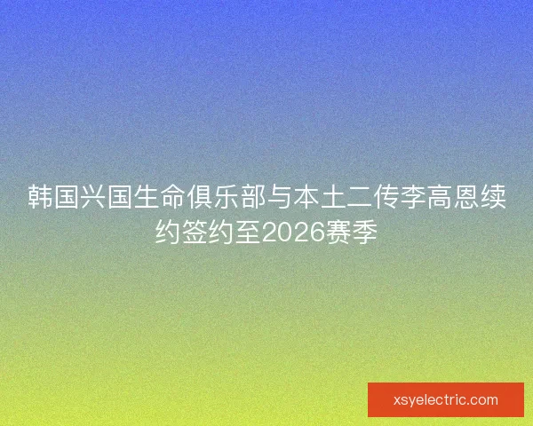 韩国兴国生命俱乐部与本土二传李高恩续约签约至2026赛季