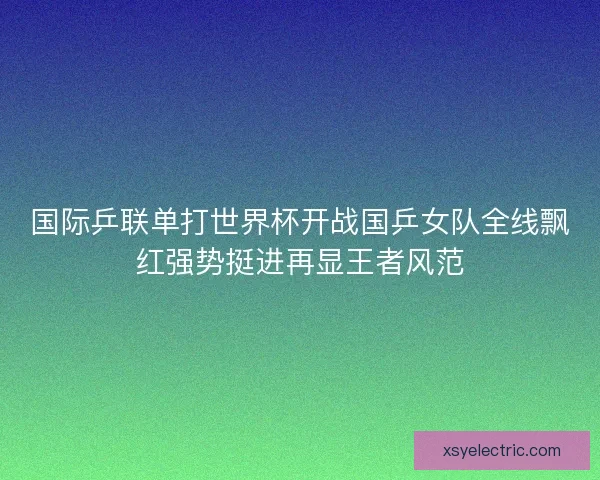 国际乒联单打世界杯开战国乒女队全线飘红强势挺进再显王者风范