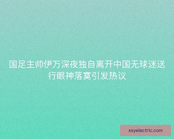 国足主帅伊万深夜独自离开中国无球迷送行眼神落寞引发热议